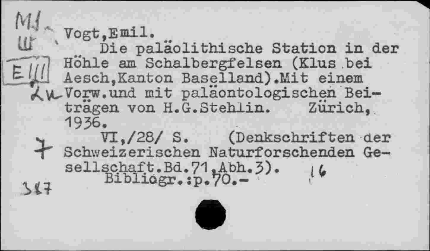 ﻿MJ
v. \ Vogt,Emil. „
_ Die palaolithische Station in der 1 Ли Höhle am Schalbergfelsen (Klus .bei Aesch,Kanton Baselland) .Mit einem e^VuVorw.und mit paläontologischen Beiträgen von H.G.Stehlin. Zürich, 1956.
», VI,/28/ S. (Denkschriften der "T Schweizerischen Naturforschenden Gesellschaft. Bd.71.Abh.J).	іl
Bibliogr. :p.Vo.-	.‘v